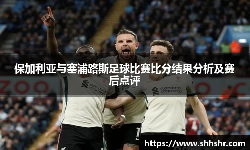 保加利亚与塞浦路斯足球比赛比分结果分析及赛后点评