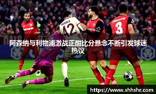 阿森纳与利物浦激战正酣比分悬念不断引发球迷热议