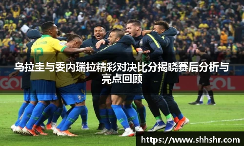 乌拉圭与委内瑞拉精彩对决比分揭晓赛后分析与亮点回顾